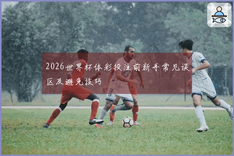 2026世界杯体彩投注前新手常见误区及避免技巧