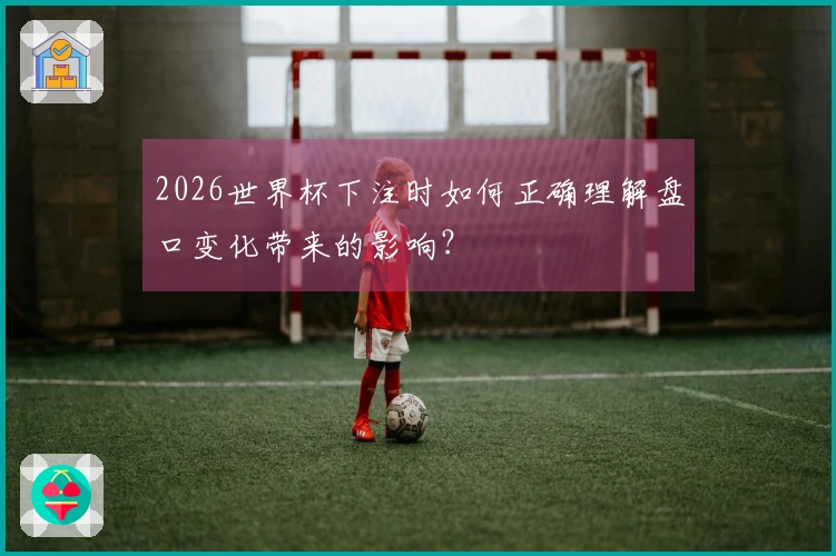 2026世界杯下注时如何正确理解盘口变化带来的影响？