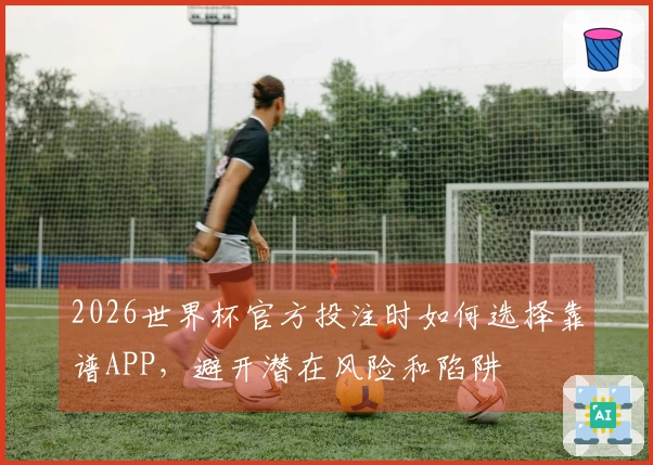 2026世界杯官方投注时如何选择靠谱APP，避开潜在风险和陷阱