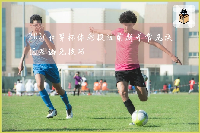 2026世界杯体彩投注前新手常见误区及避免技巧